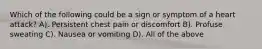 Which of the following could be a sign or symptom of a heart attack? A). Persistent chest pain or discomfort B). Profuse sweating C). Nausea or vomiting D). All of the above