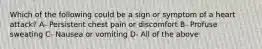 Which of the following could be a sign or symptom of a heart attack? A- Persistent chest pain or discomfort B- Profuse sweating C- Nausea or vomiting D- All of the above