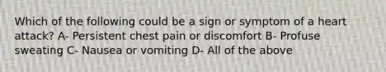 Which of the following could be a sign or symptom of a heart attack? A- Persistent chest pain or discomfort B- Profuse sweating C- Nausea or vomiting D- All of the above