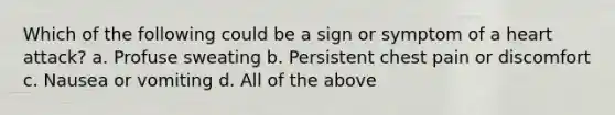 Which of the following could be a sign or symptom of a heart attack? a. Profuse sweating b. Persistent chest pain or discomfort c. Nausea or vomiting d. All of the above