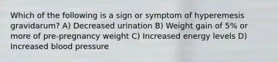 Which of the following is a sign or symptom of hyperemesis gravidarum? A) Decreased urination B) Weight gain of 5% or more of pre-pregnancy weight C) Increased energy levels D) Increased blood pressure