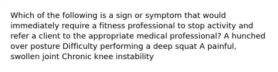 Which of the following is a sign or symptom that would immediately require a fitness professional to stop activity and refer a client to the appropriate medical professional? A hunched over posture Difficulty performing a deep squat A painful, swollen joint Chronic knee instability