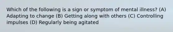 Which of the following is a sign or symptom of mental illness? (A) Adapting to change (B) Getting along with others (C) Controlling impulses (D) Regularly being agitated