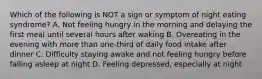 Which of the following is NOT a sign or symptom of night eating syndrome? A. Not feeling hungry in the morning and delaying the first meal until several hours after waking B. Overeating in the evening with more than one-third of daily food intake after dinner C. Difficulty staying awake and not feeling hungry before falling asleep at night D. Feeling depressed, especially at night