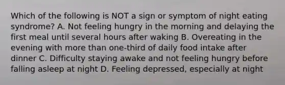 Which of the following is NOT a sign or symptom of night eating syndrome? A. Not feeling hungry in the morning and delaying the first meal until several hours after waking B. Overeating in the evening with more than one-third of daily food intake after dinner C. Difficulty staying awake and not feeling hungry before falling asleep at night D. Feeling depressed, especially at night