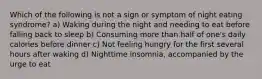 Which of the following is not a sign or symptom of night eating syndrome? a) Waking during the night and needing to eat before falling back to sleep b) Consuming more than half of one's daily calories before dinner c) Not feeling hungry for the first several hours after waking d) Nighttime insomnia, accompanied by the urge to eat