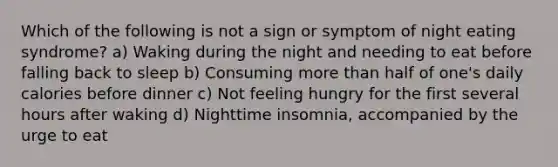 Which of the following is not a sign or symptom of night eating syndrome? a) Waking during the night and needing to eat before falling back to sleep b) Consuming more than half of one's daily calories before dinner c) Not feeling hungry for the first several hours after waking d) Nighttime insomnia, accompanied by the urge to eat