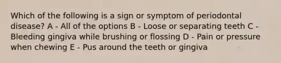 Which of the following is a sign or symptom of periodontal disease? A - All of the options B - Loose or separating teeth C - Bleeding gingiva while brushing or flossing D - Pain or pressure when chewing E - Pus around the teeth or gingiva