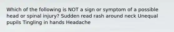 Which of the following is NOT a sign or symptom of a possible head or spinal injury? Sudden read rash around neck Unequal pupils Tingling in hands Headache