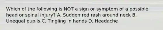 Which of the following is NOT a sign or symptom of a possible head or spinal injury? A. Sudden red rash around neck B. Unequal pupils C. Tingling in hands D. Headache