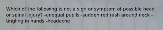 Which of the following is not a sign or symptom of possible head or spinal injury? -unequal pupils -sudden red rash around neck -tingling in hands -headache