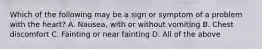 Which of the following may be a sign or symptom of a problem with the​ heart? A. Nausea, with or without vomiting B. Chest discomfort C. Fainting or near fainting D. All of the above