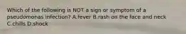 Which of the following is NOT a sign or symptom of a pseudomonas infection? A.fever B.rash on the face and neck C.chills D.shock