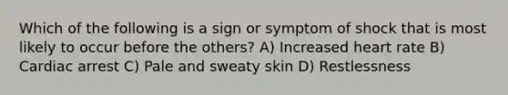 Which of the following is a sign or symptom of shock that is most likely to occur before the others? A) Increased heart rate B) Cardiac arrest C) Pale and sweaty skin D) Restlessness