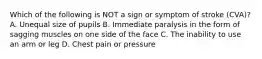 Which of the following is NOT a sign or symptom of stroke (CVA)? A. Unequal size of pupils B. Immediate paralysis in the form of sagging muscles on one side of the face C. The inability to use an arm or leg ​D. Chest pain or pressure