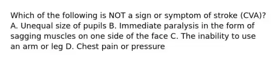 Which of the following is NOT a sign or symptom of stroke (CVA)? A. Unequal size of pupils B. Immediate paralysis in the form of sagging muscles on one side of the face C. The inability to use an arm or leg ​D. Chest pain or pressure