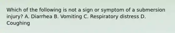 Which of the following is not a sign or symptom of a submersion injury? A. Diarrhea B. Vomiting C. Respiratory distress D. Coughing