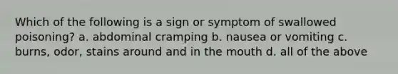 Which of the following is a sign or symptom of swallowed poisoning? a. abdominal cramping b. nausea or vomiting c. burns, odor, stains around and in the mouth d. all of the above