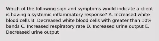 Which of the following sign and symptoms would indicate a client is having a systemic inflammatory response? A. Increased white blood cells B. Decreased white blood cells with greater than 10% bands C. Increased respiratory rate D. Increased urine output E. Decreased urine output