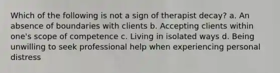 Which of the following is not a sign of therapist decay? a. An absence of boundaries with clients b. Accepting clients within one's scope of competence c. Living in isolated ways d. Being unwilling to seek professional help when experiencing personal distress