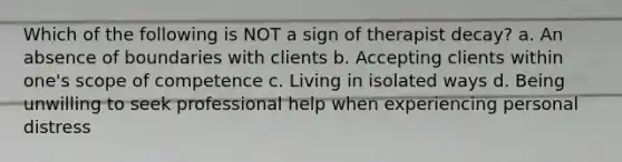 Which of the following is NOT a sign of therapist decay? a. An absence of boundaries with clients b. Accepting clients within one's scope of competence c. Living in isolated ways d. Being unwilling to seek professional help when experiencing personal distress