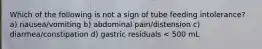 Which of the following is not a sign of tube feeding intolerance? a) nausea/vomiting b) abdominal pain/distension c) diarrhea/constipation d) gastric residuals < 500 mL