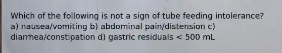 Which of the following is not a sign of tube feeding intolerance? a) nausea/vomiting b) abdominal pain/distension c) diarrhea/constipation d) gastric residuals < 500 mL