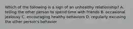 Which of the following is a sign of an unhealthy relationship? A. telling the other person to spend time with friends B. occasional jealousy C. encouraging healthy behaviors D. regularly excusing the other person's behavior