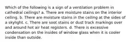 Which of the following is a sign of a ventilation problem in cathedral ceilings? a. There are moisture stains on the interior ceiling. b. There are moisture stains in the ceiling at the sides of a skylight. c. There are soot stains or dust track markings over and around hot air heat registers. d. There is excessive condensation on the insides of window glass when it is cooler inside than outside.