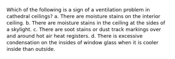 Which of the following is a sign of a ventilation problem in cathedral ceilings? a. There are moisture stains on the interior ceiling. b. There are moisture stains in the ceiling at the sides of a skylight. c. There are soot stains or dust track markings over and around hot air heat registers. d. There is excessive condensation on the insides of window glass when it is cooler inside than outside.