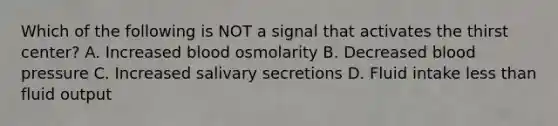 Which of the following is NOT a signal that activates the thirst center? A. Increased blood osmolarity B. Decreased blood pressure C. Increased salivary secretions D. Fluid intake less than fluid output