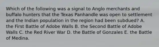 Which of the following was a signal to Anglo merchants and buffalo hunters that the Texas Panhandle was open to settlement and the Indian population in the region had been subdued? A. the First Battle of Adobe Walls B. the Second Battle of Adobe Walls C. the Red River War D. the Battle of Gonzales E. the Battle of Medina.