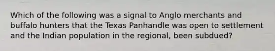 Which of the following was a signal to Anglo merchants and buffalo hunters that the Texas Panhandle was open to settlement and the Indian population in the regional, been subdued?