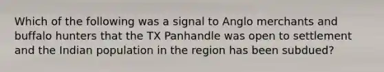 Which of the following was a signal to Anglo merchants and buffalo hunters that the TX Panhandle was open to settlement and the Indian population in the region has been subdued?