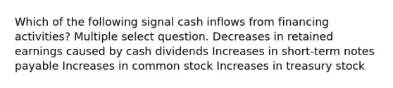 Which of the following signal cash inflows from financing activities? Multiple select question. Decreases in retained earnings caused by cash dividends Increases in short-term <a href='https://www.questionai.com/knowledge/kFEYigYd5S-notes-payable' class='anchor-knowledge'>notes payable</a> Increases in common stock Increases in treasury stock