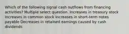 Which of the following signal cash outflows from financing activities? Multiple select question. Increases in treasury stock Increases in common stock Increases in short-term notes payable Decreases in retained earnings caused by cash dividends