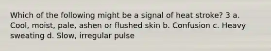 Which of the following might be a signal of heat stroke? 3 a. Cool, moist, pale, ashen or flushed skin b. Confusion c. Heavy sweating d. Slow, irregular pulse