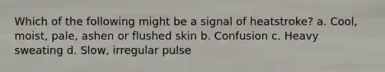 Which of the following might be a signal of heatstroke? a. Cool, moist, pale, ashen or flushed skin b. Confusion c. Heavy sweating d. Slow, irregular pulse