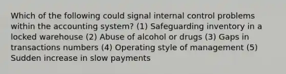 Which of the following could signal internal control problems within the accounting system? (1) Safeguarding inventory in a locked warehouse (2) Abuse of alcohol or drugs (3) Gaps in transactions numbers (4) Operating style of management (5) Sudden increase in slow payments