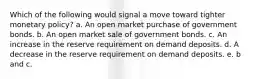 Which of the following would signal a move toward tighter monetary policy? a. An open market purchase of government bonds. b. An open market sale of government bonds. c. An increase in the reserve requirement on demand deposits. d. A decrease in the reserve requirement on demand deposits. e. b and c.