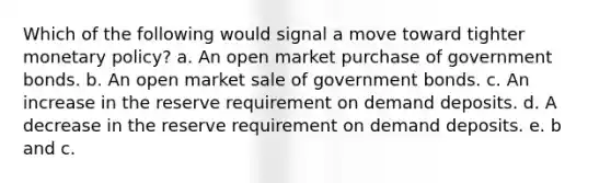 Which of the following would signal a move toward tighter monetary policy? a. An open market purchase of government bonds. b. An open market sale of government bonds. c. An increase in the reserve requirement on demand deposits. d. A decrease in the reserve requirement on demand deposits. e. b and c.