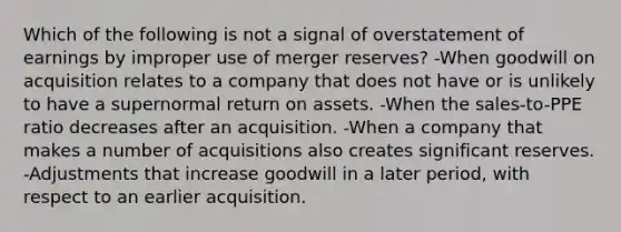 Which of the following is not a signal of overstatement of earnings by improper use of merger reserves? -When goodwill on acquisition relates to a company that does not have or is unlikely to have a supernormal return on assets. -When the sales-to-PPE ratio decreases after an acquisition. -When a company that makes a number of acquisitions also creates significant reserves. -Adjustments that increase goodwill in a later period, with respect to an earlier acquisition.