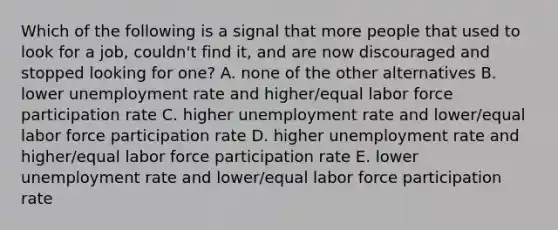 Which of the following is a signal that more people that used to look for a job, couldn't find it, and are now discouraged and stopped looking for one? A. none of the other alternatives B. lower unemployment rate and higher/equal labor force participation rate C. higher unemployment rate and lower/equal labor force participation rate D. higher unemployment rate and higher/equal labor force participation rate E. lower unemployment rate and lower/equal labor force participation rate