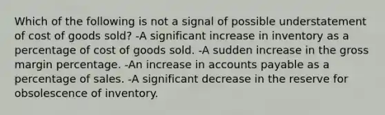 Which of the following is not a signal of possible understatement of cost of goods sold? -A significant increase in inventory as a percentage of cost of goods sold. -A sudden increase in the gross margin percentage. -An increase in accounts payable as a percentage of sales. -A significant decrease in the reserve for obsolescence of inventory.