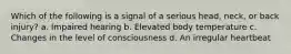 Which of the following is a signal of a serious head, neck, or back injury? a. Impaired hearing b. Elevated body temperature c. Changes in the level of consciousness d. An irregular heartbeat