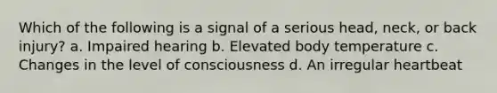 Which of the following is a signal of a serious head, neck, or back injury? a. Impaired hearing b. Elevated body temperature c. Changes in the level of consciousness d. An irregular heartbeat