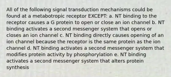 All of the following signal transduction mechanisms could be found at a metabotropic receptor EXCEPT: a. NT binding to the receptor causes a G protein to open or close an ion channel b. NT binding activates a second messenger system that opens or closes an ion channel c. NT binding directly causes opening of an ion channel because the receptor is the same protein as the ion channel d. NT binding activates a second messenger system that modifies protein activity by phosphorylation e. NT binding activates a second messenger system that alters protein synthesis