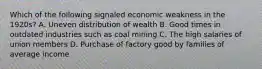 Which of the following signaled economic weakness in the 1920s? A. Uneven distribution of wealth B. Good times in outdated industries such as coal mining C. The high salaries of union members D. Purchase of factory good by families of average income