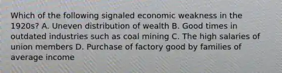 Which of the following signaled economic weakness in the 1920s? A. Uneven distribution of wealth B. Good times in outdated industries such as coal mining C. The high salaries of union members D. Purchase of factory good by families of average income