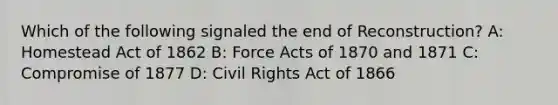 Which of the following signaled the end of Reconstruction? A: Homestead Act of 1862 B: Force Acts of 1870 and 1871 C: Compromise of 1877 D: Civil Rights Act of 1866